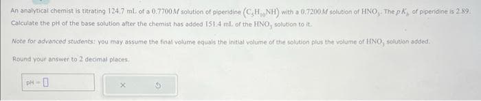 An analytical chemist is titrating 124.7 mL of a 0.7700M solution of piperidine (C,H, NH) with a 0.7200M solution of HNO, The pK, of piperidine is 2.89.
Calculate the pH of the base solution after the chemist has added 151.4 ml of the HNO, solution to it.
Note for advanced students: you may assume the final volume equals the initial volume of the solution plus the volume of HNO, solution added.
Round your answer to 2 decimal places.
PH
0