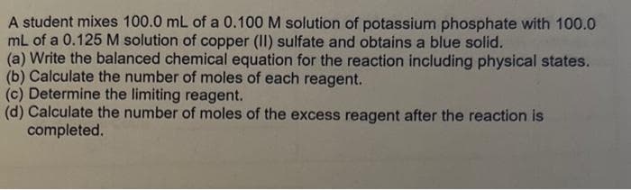 A student mixes 100.0 mL of a 0.100 M solution of potassium phosphate with 100.0
mL of a 0.125 M solution of copper (II) sulfate and obtains a blue solid.
(a) Write the balanced chemical equation for the reaction including physical states.
(b) Calculate the number of moles of each reagent.
(c) Determine the limiting reagent.
(d) Calculate the number of moles of the excess reagent after the reaction is
completed.