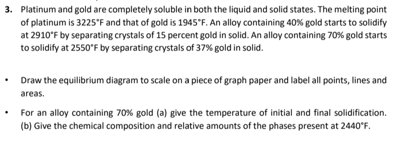 3. Platinum and gold are completely soluble in both the liquid and solid states. The melting point
of platinum is 3225°F and that of gold is 1945°F. An alloy containing 40% gold starts to solidify
at 2910°F by separating crystals of 15 percent gold in solid. An alloy containing 70% gold starts
to solidify at 2550°F by separating crystals of 37% gold in solid.
Draw the equilibrium diagram to scale on a piece of graph paper and label all points, lines and
areas.
For an alloy containing 70% gold (a) give the temperature of initial and final solidification.
(b) Give the chemical composition and relative amounts of the phases present at 2440°F.
