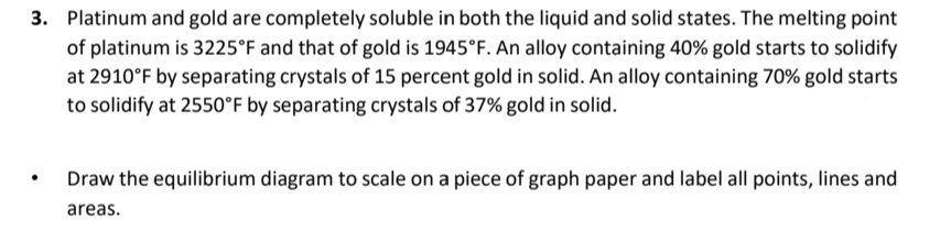 3. Platinum and gold are completely soluble in both the liquid and solid states. The melting point
of platinum is 3225°F and that of gold is 1945°F. An alloy containing 40% gold starts to solidify
at 2910°F by separating crystals of 15 percent gold in solid. An alloy containing 70% gold starts
to solidify at 2550°F by separating crystals of 37% gold in solid.
Draw the equilibrium diagram to scale on a piece of graph paper and label all points, lines and
areas.
