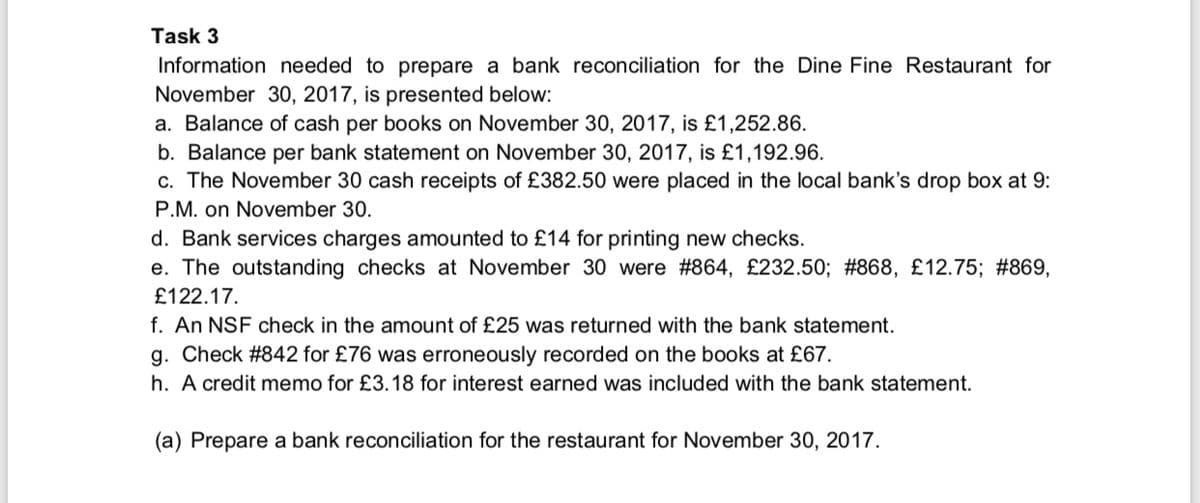 Task 3
Information needed to prepare a bank reconciliation for the Dine Fine Restaurant for
November 30, 2017, is presented below:
a. Balance of cash per books on November 30, 2017, is £1,252.86.
b. Balance per bank statement on November 30, 2017, is £1,192.96.
c. The November 30 cash receipts of £382.50 were placed in the local bank's drop box at 9:
P.M. on November 30.
d. Bank services charges amounted to £14 for printing new checks.
e. The outstanding checks at November 30 were #864, £232.50; #868, £12.75; #869,
£122.17.
f. An NSF check in the amount of £25 was returned with the bank statement.
g. Check #842 for £76 was erroneously recorded on the books at £67.
h. A credit memo for £3.18 for interest earned was included with the bank statement.
(a) Prepare a bank reconciliation for the restaurant for November 30, 2017.