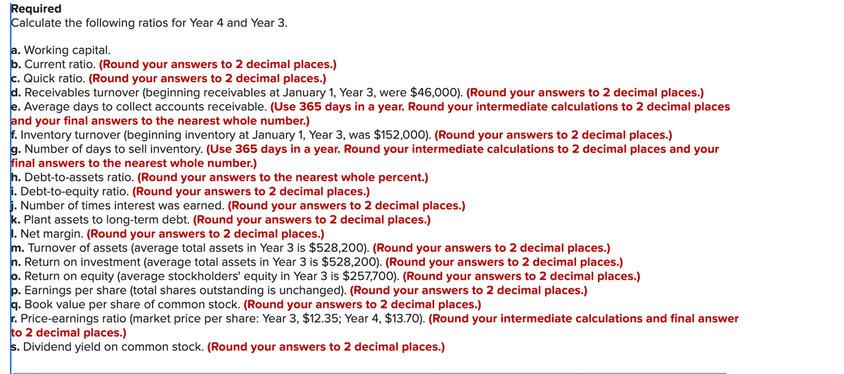 Required
Calculate the following ratios for Year 4 and Year 3.
a. Working capital.
b. Current ratio. (Round your answers to 2 decimal places.)
c. Quick ratio. (Round your answers to 2 decimal places.)
d. Receivables turnover (beginning receivables at January 1, Year 3, were $46,000). (Round your answers to 2 decimal places.)
e. Average days to collect accounts receivable. (Use 365 days in a year. Round your intermediate calculations to 2 decimal places
and your final answers to the nearest whole number.)
f. Inventory turnover (beginning inventory at January 1, Year 3, was $152,000). (Round your answers to 2 decimal places.)
g. Number of days to sell inventory. (Use 365 days in a year. Round your intermediate calculations to 2 decimal places and your
final answers to the nearest whole number.)
h. Debt-to-assets ratio. (Round your answers to the nearest whole percent.)
i. Debt-to-equity ratio. (Round your answers to 2 decimal places.)
j. Number of times interest was earned. (Round your answers to 2 decimal places.)
k. Plant assets to long-term debt. (Round your answers to 2 decimal places.)
1. Net margin. (Round your answers to 2 decimal places.)
m. Turnover of assets (average total assets in Year 3 is $528,200). (Round your answers to 2 decimal places.)
n. Return on investment (average total assets in Year 3 is $528,200). (Round your answers to 2 decimal places.)
o. Return on equity (average stockholders' equity in Year 3 is $257,700). (Round your answers to 2 decimal places.)
p. Earnings per share (total shares outstanding is unchanged). (Round your answers to 2 decimal places.)
q. Book value per share of common stock. (Round your answers to 2 decimal places.)
r. Price-earnings ratio (market price per share: Year 3, $12.35; Year 4, $13.70). (Round your intermediate calculations and final answer
to 2 decimal places.)
s. Dividend yield on common stock. (Round your answers to 2 decimal places.)