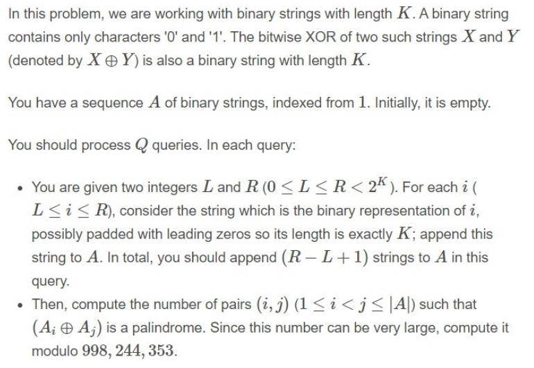 In this problem, we are working with binary strings with length K. A binary string
contains only characters '0' and '1'. The bitwise XOR of two such strings X and Y
(denoted by X OY)is also a binary string with length K.
You have a sequence A of binary strings, indexed from 1. Initially, it is empty.
You should process Q queries. In each query:
• You are given two integers L and R (0 < L< R< 2k ). For each i (
L<i<R), consider the string which is the binary representation of i,
possibly padded with leading zeros so its length is exactly K; append this
string to A. In total, you should append (R – L+ 1) strings to A in this
query.
• Then, compute the number of pairs (i, j) (1 < i < j<|A|) such that
(A¡ O Aj) is a palindrome. Since this number can be very large, compute it
modulo 998, 244, 353.
