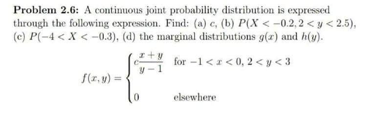 Problem 2.6: A continuous joint probability distribution is expressed
through the following expression. Find: (a) c, (b) P(X < -0.2, 2 < y < 2.5),
(c) P(-4 < X < -0.3), (d) the marginal distributions g(r) and h(y).
x+y
for -1 <r < 0, 2 <y < 3
y - 1
f(r, y) =
%3D
elsewhere
