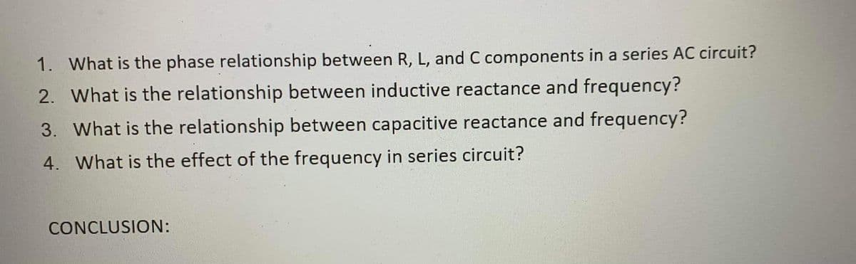 1. What is the phase relationship between R, L, and C components in a series AC circuit?
2. What is the relationship between inductive reactance and frequency?
3. What is the relationship between capacitive reactance and frequency?
4. What is the effect of the frequency in series circuit?
CONCLUSION:
