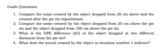 Guide Questions:
1. Compare the noise created by the object dropped from 20 cm above and the
created after the pie tin repositioned.
2. Compare the noise created by the object dropped from 20 cm above the pie
tin and the object dropped from 100 cm above the pie tin.
3. What is the GPE difference (AU) of the object dropped at two different
distances from the pie tin?
4. What does the sound created by the object in situation number 1 indicate?
