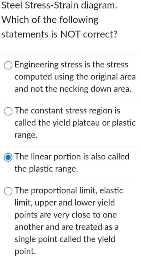 Steel Stress-Strain diagram.
Which of the following
statements is NOT correct?
Engineering stress is the stress
computed using the original area
and not the necking down area.
The constant stress region is
called the yield plateau or plastic
range.
The linear portion is also called
the plastic range.
The proportional limit, elastic
limit, upper and lower yield
points are very close to one
another and are treated as a
single point called the yield
point.
