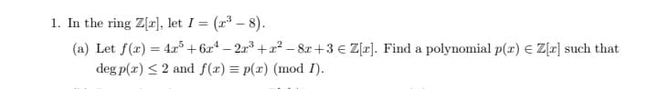 1. In the ring Z[], let I = (r³ – 8).
(a) Let f(x) = 4r³ + 6x* – 2x³ + x² – 8x +3 € Z[r]. Find a polynomial p(x) E Z[r] such that
deg p(r) < 2 and f(x) = p(x) (mod I).
