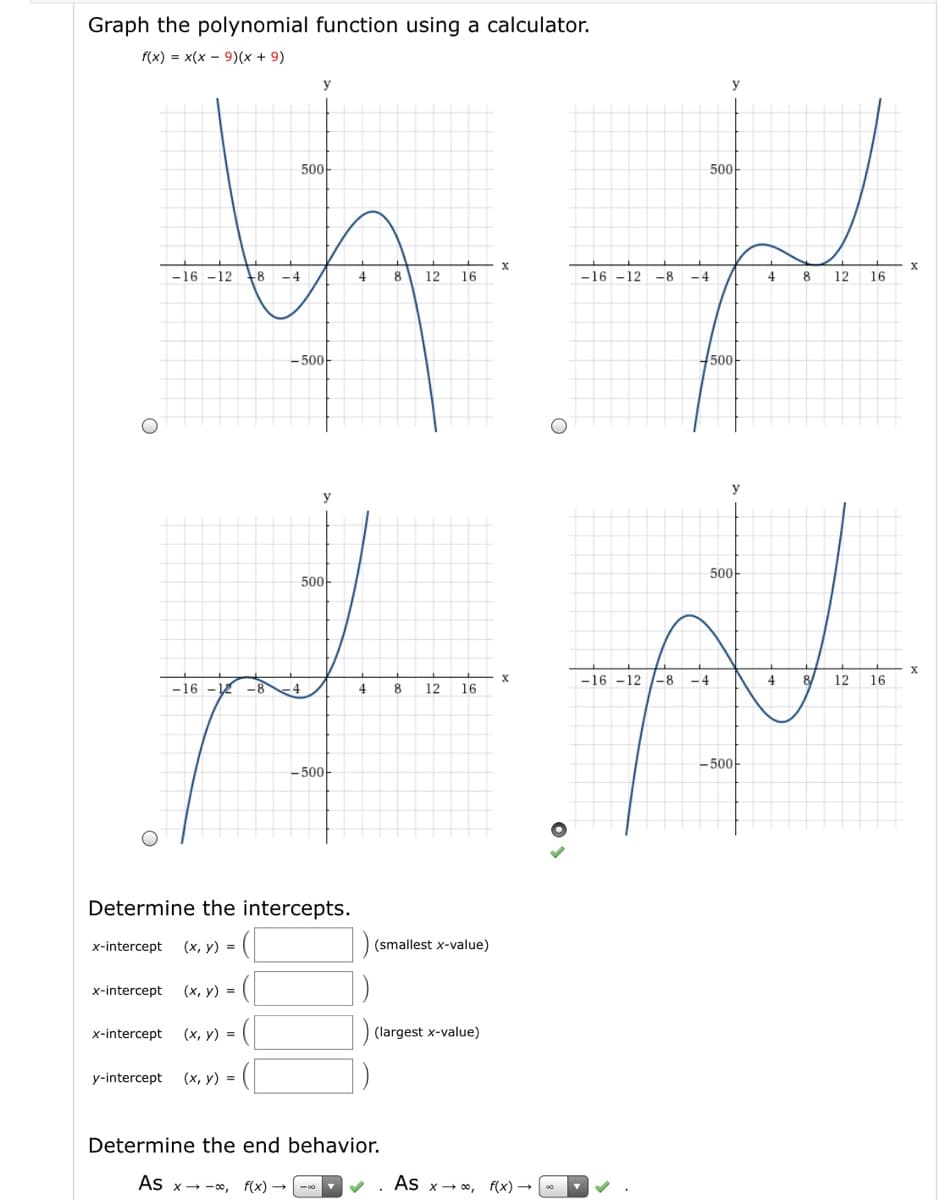 Graph the polynomial function using a calculator.
f(x) = x(x - 9)(x + 9)
y
y
500-
500-
-16 –12
+8
-4
4
8
12
16
-16 -12
-8
-4
4
8
12
16
-500-
500-
y
y
500-
500-
-16 -12 -8
-4
4
8
12
16
-16 - 12
-8
.4
4
8
12
16
-500
- 500-
Determine the intercepts.
x-intercept
(x, y) =
(smallest x-value)
x-intercept
(x, y) =
x-intercept
(x, y) =
(largest x-value)
y-intercept
(x, y) =
Determine the end behavior.
As
f(x) --0
As x- 0,
f(x)
x→-00,
