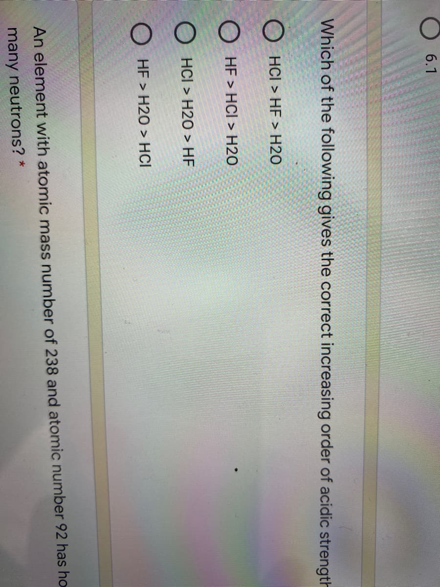 6.1
Which of the following gives the correct increasing order of acidic strength
O HCI > HF > H2O
O HF > HCI > H2O
O HCI > H20 > HF
O HF > H20 > HCI
An element with atomic mass number of 238 and atomic number 92 has ho
many neutrons? *
