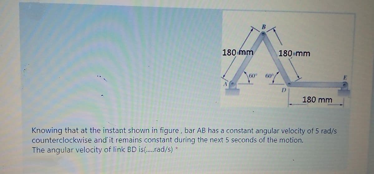 180 mm
180 mm
60°
60
D.
180 mm
Knowing that at the instant shown in figure, bar AB has a constant angular velocity of 5 rad/s
counterclockwise and' it remains constant during the next 5 seconds of the motion.
The angular velocity of link BD is(.rad/s) *
