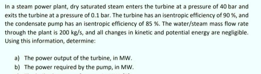 In a steam power plant, dry saturated steam enters the turbine at a pressure of 40 bar and
exits the turbine at a pressure of 0.1 bar. The turbine has an isentropic efficiency of 90 %, and
the condensate pump has an isentropic efficiency of 85 %. The water/steam mass flow rate
through the plant is 200 kg/s, and all changes in kinetic and potential energy are negligible.
Using this information, determine:
a) The power output of the turbine, in MW.
b) The power required by the pump, in MW.
