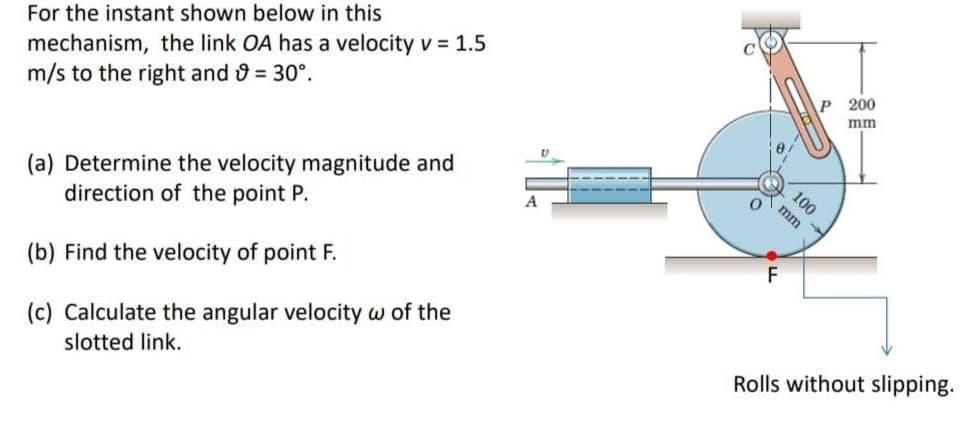 mechanism, the link OA has a velocity v = 1.5
m/s to the right and = 30°.
For the instant shown below in this
P 200
mm
100
(a) Determine the velocity magnitude and
direction of the point P.
mm
(b) Find the velocity of point F.
(c) Calculate the angular velocity w of the
slotted link.
Rolls without slipping.
