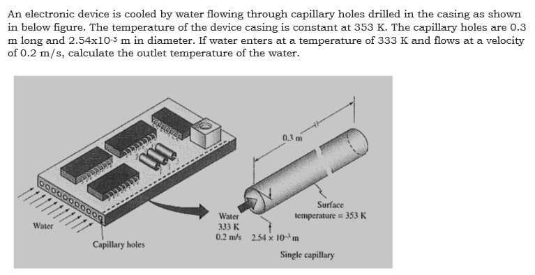 An electronic device is cooled by water flowing through capillary holes drilled in the casing as shown
in below figure. The temperature of the device casing is constant at 353 K. The capillary holes are 0.3
m long and 2.54x10-3 m in diameter. If water enters at a temperature of 333 K and flows at a velocity
of 0.2 m/s, calculate the outlet temperature of the water.
0.3 m
0000000000
Surface
Water
333 K
0.2 m/s 2.54 x 10m
temperature = 353 K
Water
Capillary holes
Single capillary
