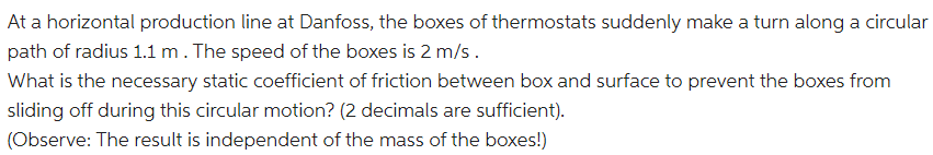 At a horizontal production line at Danfoss, the boxes of thermostats suddenly make a turn along a circular
path of radius 1.1 m. The speed of the boxes is 2 m/s.
What is the necessary static coefficient of friction between box and surface to prevent the boxes from
sliding off during this circular motion? (2 decimals are sufficient).
(Observe: The result is independent of the mass of the boxes!)
