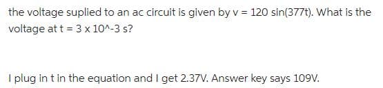 the voltage suplied to an ac circuit is given by v = 120 sin(377t). What is the
voltage at t = 3 x 10^-3 s?
I plug in t in the equation and I get 2.37V. Answer key says 109V.