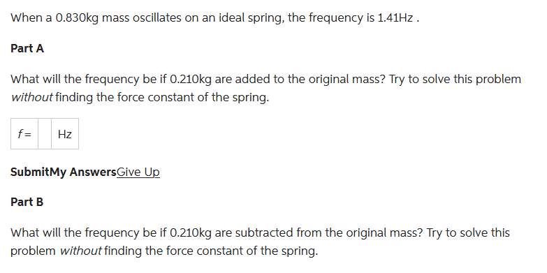 When a 0.830kg mass oscillates on an ideal spring, the frequency is 1.41Hz.
Part A
What will the frequency be if 0.210kg are added to the original mass? Try to solve this problem
without finding the force constant of the spring.
f= Hz
SubmitMy Answers Give Up
Part B
What will the frequency be if 0.210kg are subtracted from the original mass? Try to solve this
problem without finding the force constant of the spring.