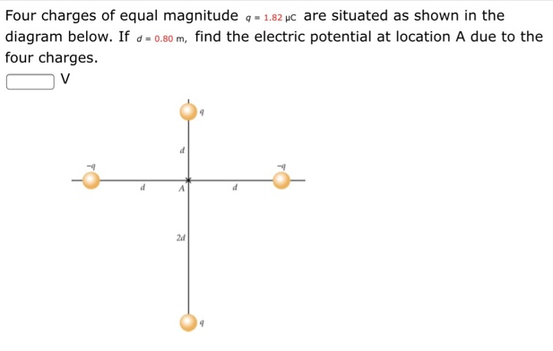 Four charges of equal magnitude q=1.82 pc are situated as shown in the
diagram below. If d= 0.80 m, find the electric potential at location A due to the
four charges.
V
d
A
2d
