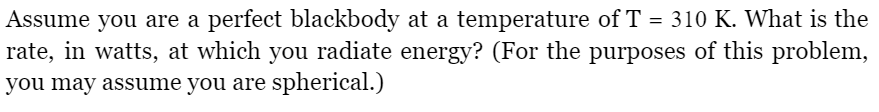 Assume you are a perfect blackbody at a temperature of T = 310 K. What is the
rate, in watts, at which you radiate energy? (For the purposes of this problem,
you may assume you are spherical.)