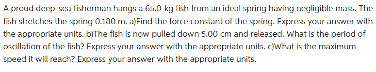 A proud deep-sea fisherman hangs a 65.0-kg fish from an ideal spring having negligible mass. The
fish stretches the spring 0.180 m. a)Find the force constant of the spring. Express your answer with
the appropriate units. b)The fish is now pulled down 5.00 cm and released. What is the period of
oscillation of the fish? Express your answer with the appropriate units. c)What is the maximum
speed it will reach? Express your answer with the appropriate units.