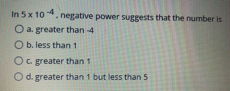 In 5 x 10 , negative power suggests that the number is
-4
O a. greater than -4
O b. less than 1
Oc. greater than 1
O d. greater than 1 but less than 5
