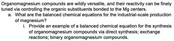 Organomagnesium compounds are wildly versatile, and their reactivity can be finely
tuned via controlling the organic substituents bonded to the Mg centers.
a. What are the balanced chemical equations for the industrial-scale production
of magnesium?
i. Provide an example of a balanced chemical equation for the synthesis
of organomagnesium compounds via direct synthesis; exchange
reactions; binary organomagnesium compounds.