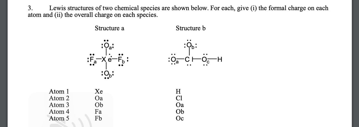 3.
Lewis structures of two chemical species are shown below. For each, give (i) the formal charge on each
atom and (ii) the overall charge on each species.
Structure a
Structure b
:F
:O-CFo
H-
Atom 1
Atom 2
Atom 3
Atom 4
Atom 5
Хе
Oa
Ob
Fa
Fb
H
Cl
Oa
Ob
Ос
రీరేజిి
