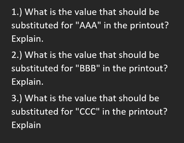 1.) What is the value that should be
substituted for "AAA" in the printout?
Explain.
2.) What is the value that should be
substituted for "BBB" in the printout?
Explain.
3.) What is the value that should be
substituted for "CCC" in the printout?
Explain
