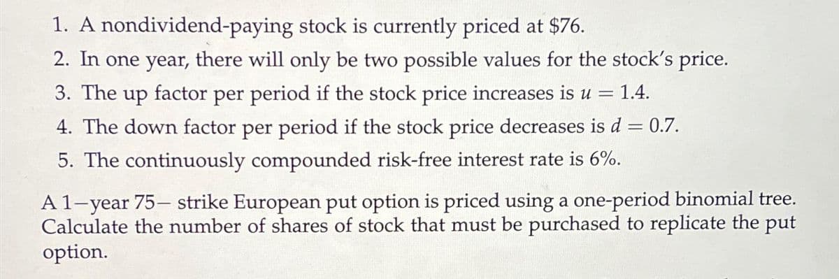 1. A
nondividend-paying
stock is currently priced at $76.
2. In one year, there will only be two possible values for the stock's price.
3. The up factor per period if the stock price increases is u = 1.4.
4. The down factor per period if the stock price decreases is d = 0.7.
5. The continuously compounded risk-free interest rate is 6%.
A 1-year 75- strike European put option is priced using a one-period binomial tree.
Calculate the number of shares of stock that must be purchased to replicate the put
option.