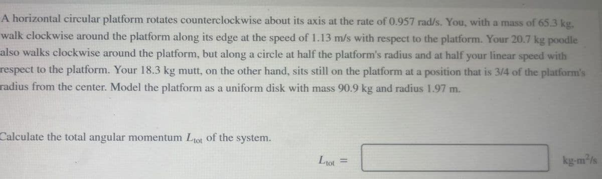 A horizontal circular platform rotates counterclockwise about its axis at the rate of 0.957 rad/s. You, with a mass of 65.3 kg,
walk clockwise around the platform along its edge at the speed of 1.13 m/s with respect to the platform. Your 20.7 kg poodle
also walks clockwise around the platform, but along a circle at half the platform's radius and at half your linear speed with
respect to the platform. Your 18.3 kg mutt, on the other hand, sits still on the platform at a position that is 3/4 of the platform's
radius from the center. Model the platform as a uniform disk with mass 90.9 kg and radius 1.97 m.
Calculate the total angular momentum Ltot of the system.
Ltot
=
kg-m²/s