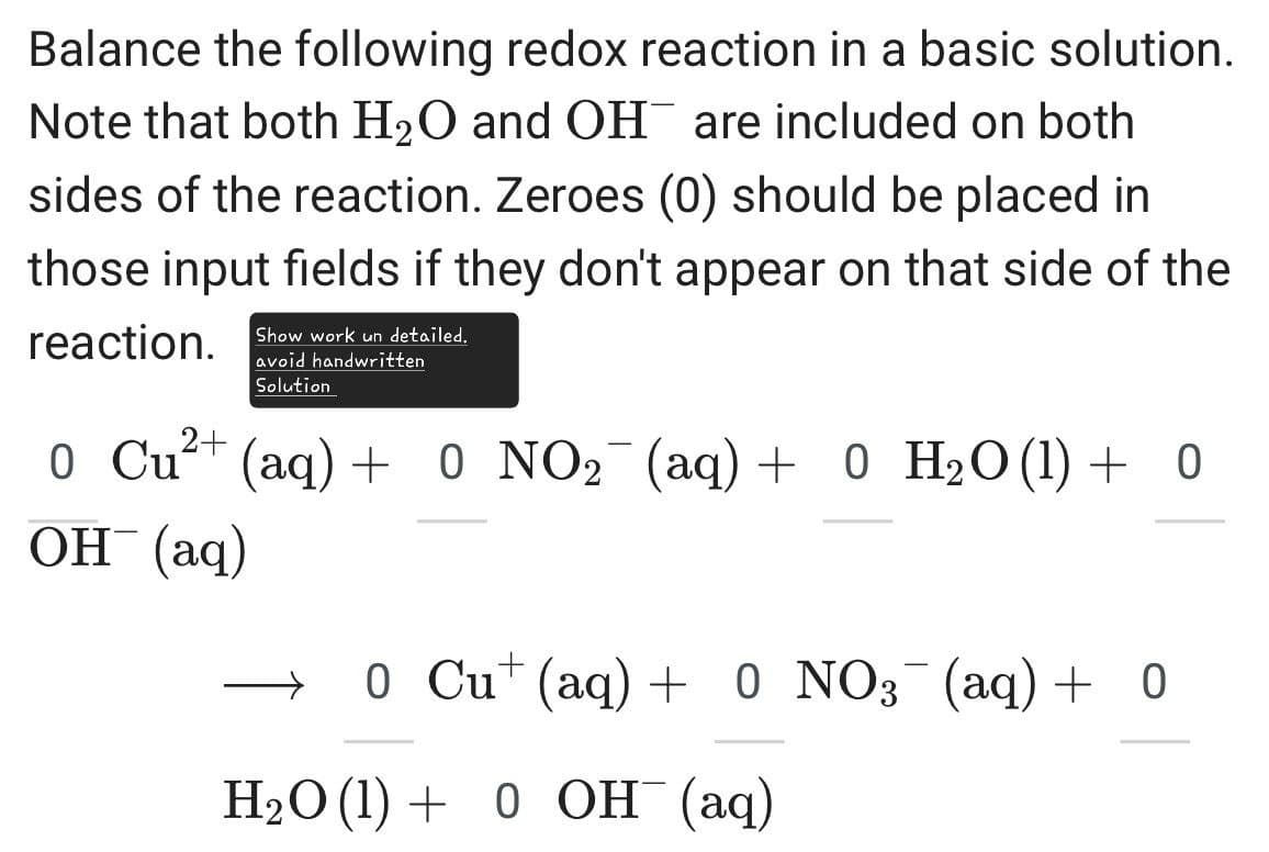 Balance the following redox reaction in a basic solution.
Note that both H2O and OH are included on both
sides of the reaction. Zeroes (0) should be placed in
those input fields if they don't appear on that side of the
reaction. Show work un detailed.
2+
avoid handwritten
Solution
0 Cu²+ (aq) + 0 NO2 (aq) + 0 H₂O (1) + 0
OH(aq)
→ 0 Cu+ (aq) + 0 NO3¯¯ (aq) + 0
H2O (1) 0 OH (aq)