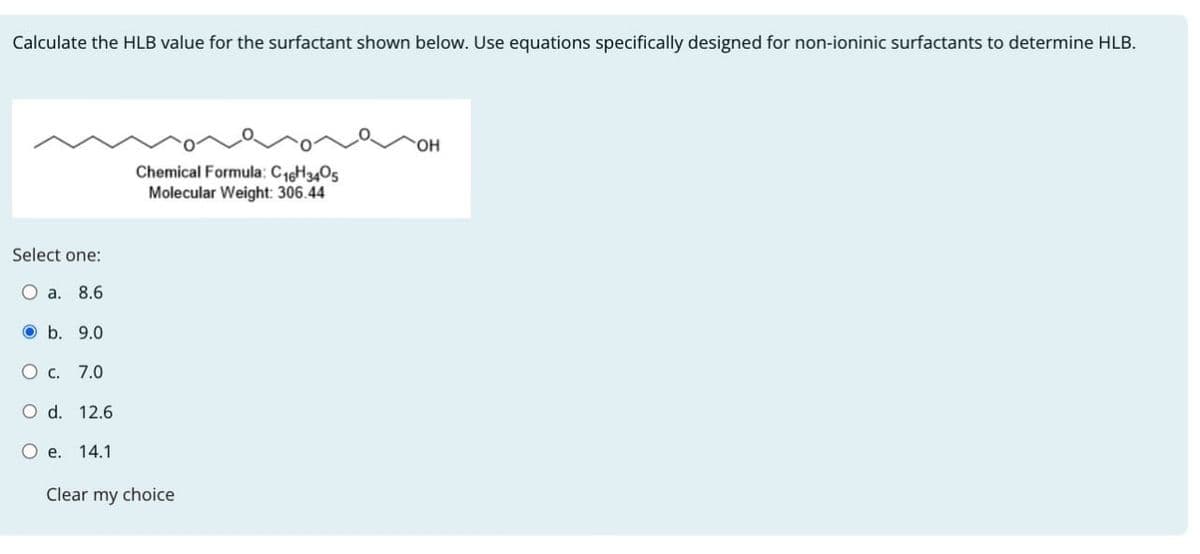 Calculate the HLB value for the surfactant shown below. Use equations specifically designed for non-ioninic surfactants to determine HLB.
Select one:
Chemical Formula: C 16H3405
Molecular Weight: 306.44
a. 8.6
b. 9.0
O c. 7.0
O d. 12.6
O e. 14.1
Clear my choice
OH