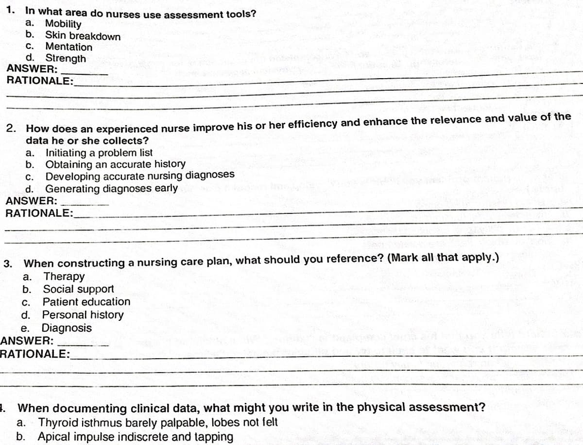 1. In what area do nurses use assessment tools?
a. Mobility
b. Skin breakdown
Mentation
d. Strength
ANSWER:
с.
RATIONALE:
2. How does an experienced nurse improve his or her efficiency and enhance the relevance and value of the
data he or she collects?
Initiating a problem list
b. Obtaining an accurate history
Developing accurate nursing diagnoses
d. Generating diagnoses early
ANSWER:
а.
С.
RATIONALE:
3. When constructing a nursing care plan, what should you reference? (Mark all that apply.)
Therapy
Social support
Patient education
а.
b.
С.
Personal history
e. Diagnosis
ANSWER:
RATIONALE:
d.
3. When documenting clinical data, what might you write in the physical assessment?
Thyroid isthmus barely palpable, lobes not felt
b. Apical impulse indiscrete and tapping
а.
