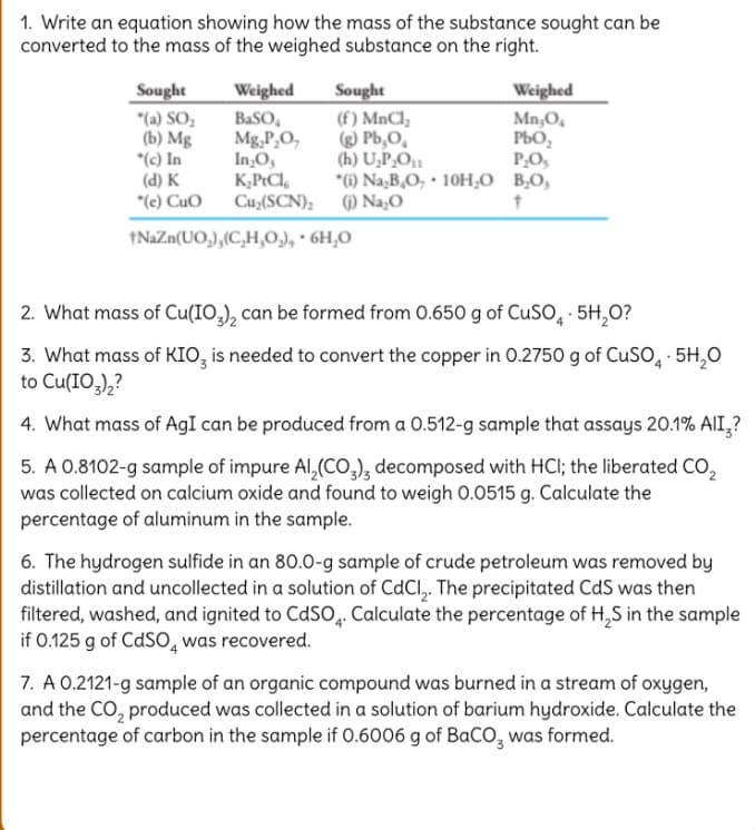 1. Write an equation showing how the mass of the substance sought can be
converted to the mass of the weighed substance on the right.
Sought
"(a) SO,
(b) Mg
*(c) In
(d) K
"(e) Cuo
Sought
(f) MnCl,
) Pb,O,
(h) U,P,O1
*6) Na,B,O, · 10H,O B,O,
Weighed
Weighed
BaSO,
Mg,P,O,
In,O,
K,PtCl,
Cu,(SCN); () Na,O
Mn,O,
PbO,
P,O,
1NAZN(UO,),(C,H,0), · 6H,0
2. What mass of Cu(IO,), can be formed from 0.650 g of CUSO, · 5H,0?
3. What mass of KIO, is needed to convert the copper in 0.2750 g of CUSO, · 5H,0
to Cu(IO,),?
4. What mass of AgI can be produced from a 0.512-g sample that assays 20.1% AlI,?
5. A 0.8102-g sample of impure AI,(CO,), decomposed with HCI; the liberated CO,
was collected on calcium oxide and found to weigh 0.0515 g. Calculate the
percentage of aluminum in the sample.
6. The hydrogen sulfide in an 80.0-g sample of crude petroleum was removed by
distillation and uncollected in a solution of CdCl,. The precipitated CdS was then
filtered, washed, and ignited to CdSO. Calculate the percentage of H,S in the sample
if 0.125 g of CdSO, was recovered.
7. A 0.2121-g sample of an organic compound was burned in a stream of oxygen,
and the CO, produced was collected ina solution of barium hydroxide. Calculate the
percentage of carbon in the sample if 0.6006 g of BaCO, was formed.
