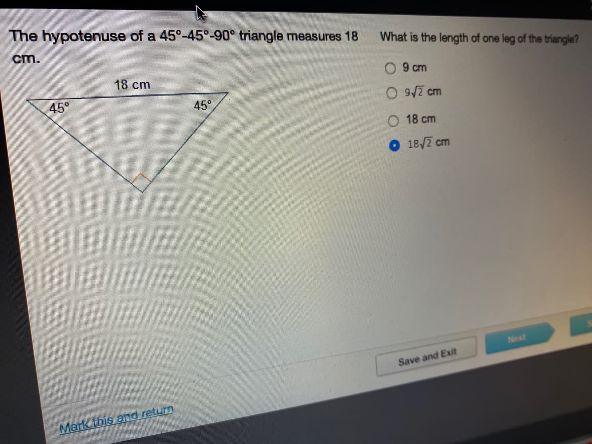 The hypotenuse of a 45°-45°-90° triangle measures 18
cm.
What is the length of one leg of the triangle?
18cm
O 9 cm
45°
45°
O 9/7 cm
18 cm
18/2 cm
Next
Save and Exit
Mark this and return
