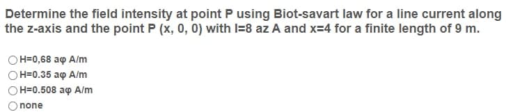 Determine the field intensity at point P using Biot-savart law for a line current along
the z-axis and the point P (x, 0, 0) with I=8 az A and x=4 for a finite length of 9 m.
Он-0,68 аф А/m
OH=0.35 aq A/m
Он-0.508 аф А/m
none
