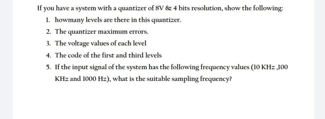 If you have a system with a quantizer of 8V & 4 bits resolution, show the following:
1. howmany levels are there in this quantizer.
2. The quantizer maximum errors.
3. The voltage values of each level
4. The code of the first and third levels
5. If the input signal of the system has the following frequency values (10 KHz ,100
KHz and 1000 Hz), what is the suitable sampling frequency?
