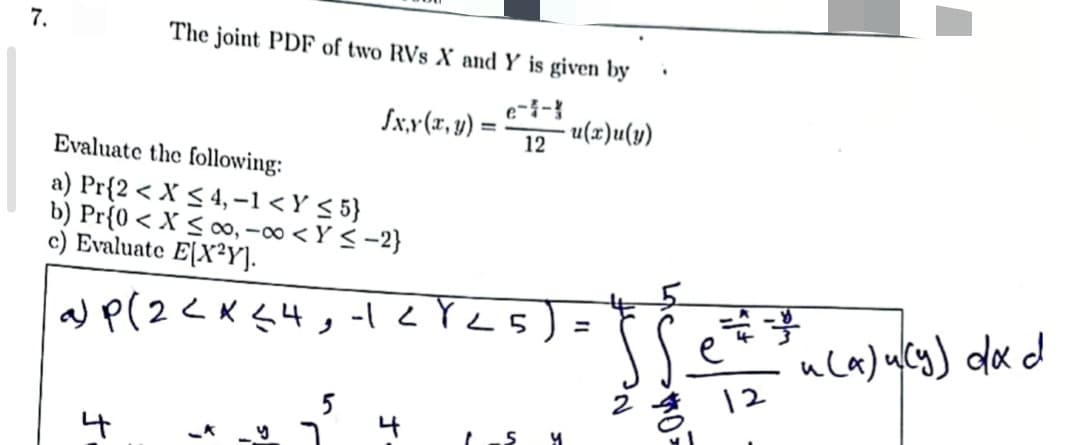 7.
The joint PDF of two RVs X and Y is given by
- u(x)u(y)
fx,y (x, y) =
Evaluate the following:
a) Pr{2 < X ≤ 4, -1 <Y ≤ 5}
b) Pr{0 < X ≤co, -∞ <Y ≤-2}
c) Evaluate E[X²Y].
a) P(2 < x≤ 4,-2825
4
12
У
=
2
Ž
12
u(a) u (y) dx d
<(~)~(g)