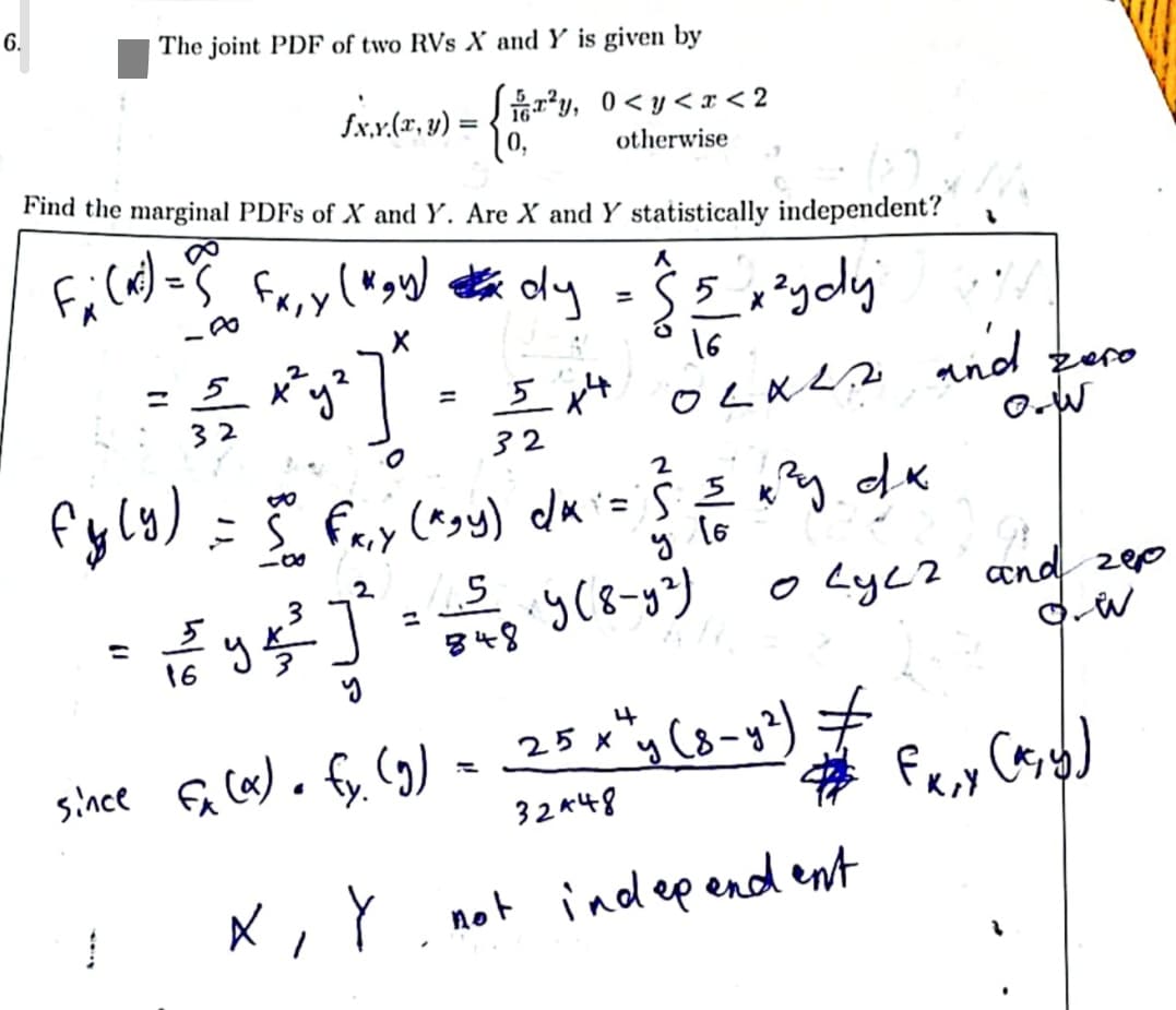 6.
The joint PDF of two RVs X and Y is given by
£.x.x.(2, 1) = { 1, r²y, 0<y<x<2
otherwise
Find the marginal PDFs of X and Y. Are X and Y statistically independent?
8
Fx (1³) = ? Fx,y (wow) x dy = ( 5 x ²ydy
S5
X
C
16
1
= = xy²] · I*
32
02K²2 and pare
5 14 фото
32
O.W
fy(y) = 5 fry (^₂y) du = ≤ ≤ x²y.dk
2
00
у (6
= √2/93/²01²
16
4.5
848
५ (8-५२)
0 Lyc2 and zep
d. W
4
since fx (a). fy. (g) = 25 x "y (8-y²)
32448
X, Y
#
not independent
Fx₁y (^₂y)