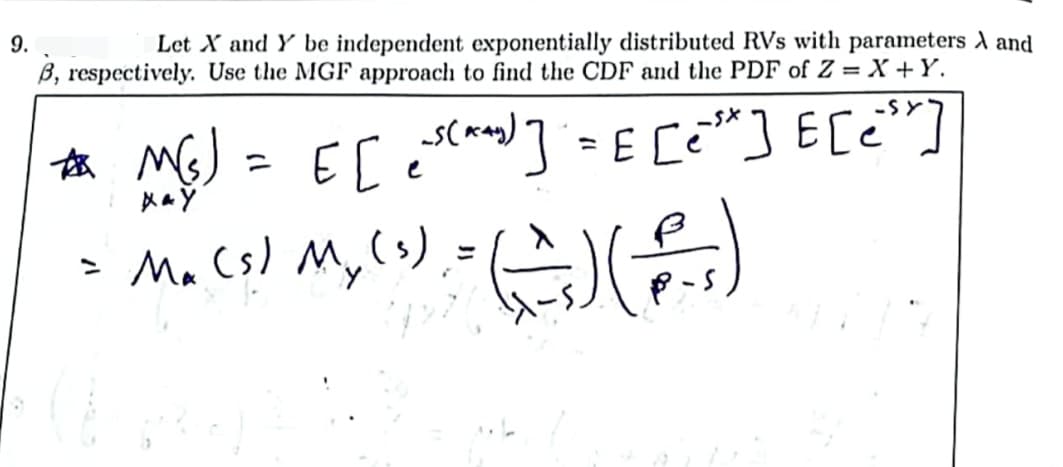 9.
Let X and Y be independent exponentially distributed RVs with parameters A and
B, respectively. Use the MGF approach to find the CDF and the PDF of Z = X+Y.
E [e=²(*^_^₂)] = E [e³*] E[e³r]
*M(s)
XAY
= M₁ (3) My (1) = (-_^) ( P-²)
=
