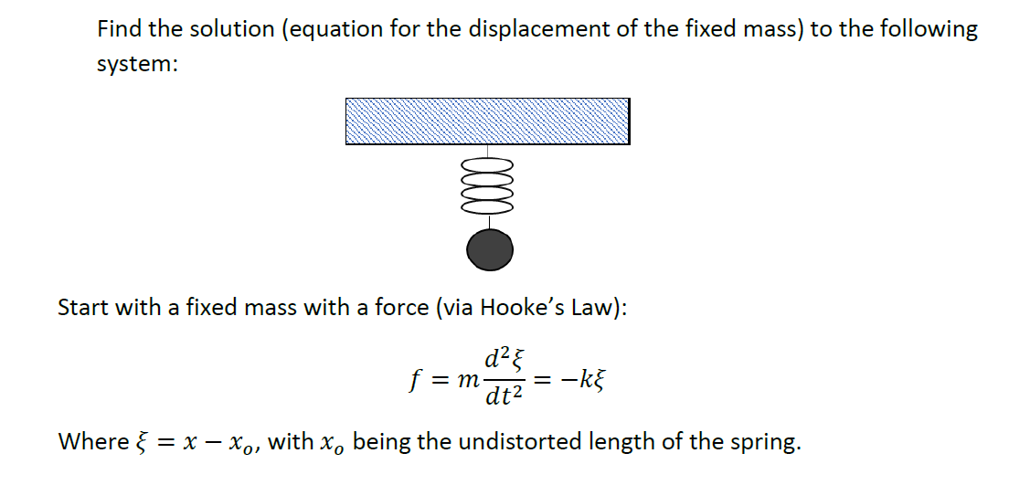Find the solution (equation for the displacement of the fixed mass) to the following
system:
Start with a fixed mass with a force (via Hooke's Law):
f = m-
dt2
-kg
Where } = x – xo, with x, being the undistorted length of the spring.
00

