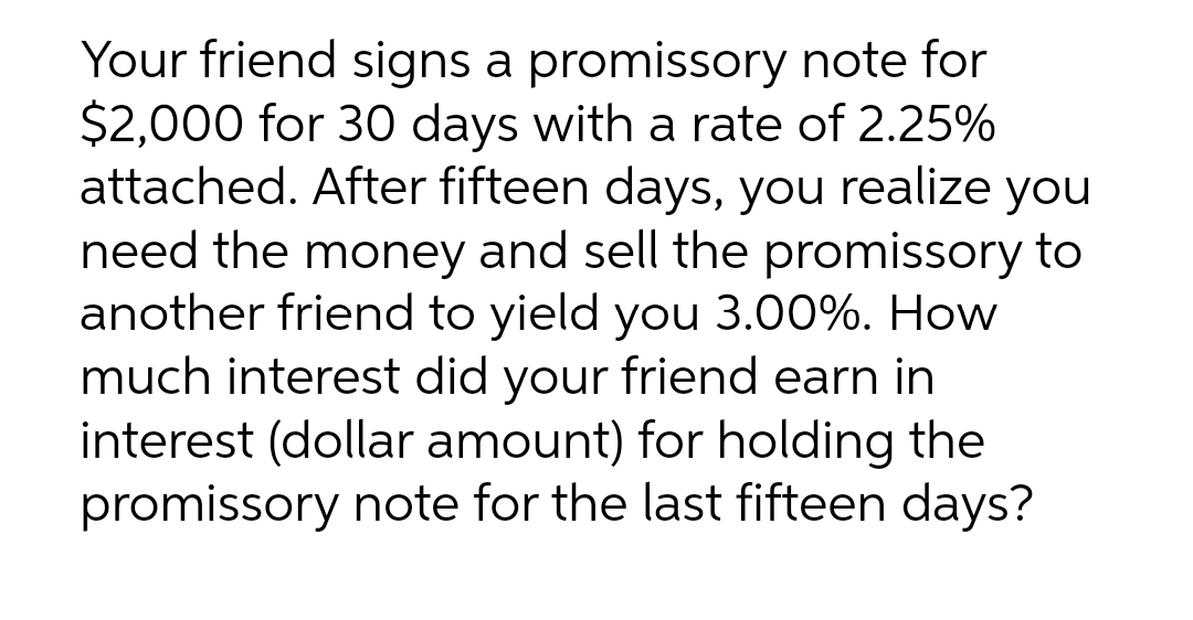 Your friend signs a promissory note for
$2,000 for 30 days with a rate of 2.25%
attached. After fifteen days, you realize you
need the money and sell the promissory to
another friend to yield you 3.00%. How
much interest did your friend earn in
interest (dollar amount) for holding the
promissory note for the last fifteen days?