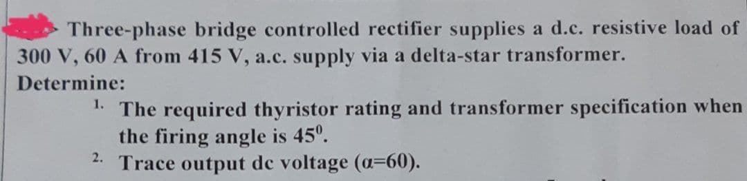 Three-phase bridge controlled rectifier supplies a d.c. resistive load of
300 V, 60 A from 415 V, a.c. supply via a delta-star transformer.
Determine:
1. The required thyristor rating and transformer specification when
the firing angle is 45⁰.
2. Trace output de voltage (a=60).