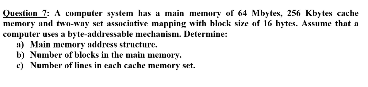 Question 7: A computer system has a main memory of 64 Mbytes, 256 Kbytes cache
memory and two-way set associative mapping with block size of 16 bytes. Assume that a
computer uses a byte-addressable mechanism. Determine:
a) Main memory address structure.
b) Number of blocks in the main memory.
c) Number of lines in each cache memory set.
