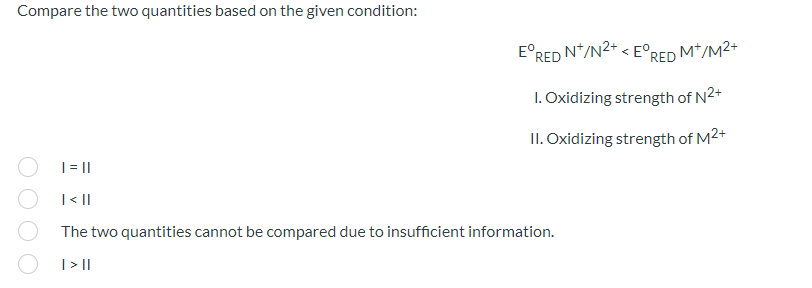 Compare the two quantities based on the given condition:
E°RED N*/N2+ < E°RED M*/M2+
1. Oxidizing strength of N2+
II. Oxidizing strength of M2+
|= ||
|< ||
The two quantities cannot be compared due to insufficient information.
| >||
