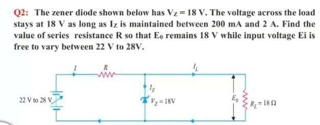 Q2: The zener diode shown below has Vz = 18 V. The voltage across the load
stays at 18 V as long as Iz is maintained between 200 mA and 2 A. Find the
value of series resistance R so that Eo remains 18 V while input voltage Ei is
free to vary between 22 V to 28V.
R
ww
= 18V
Eg
R=182
22 V to 28 V
ww
