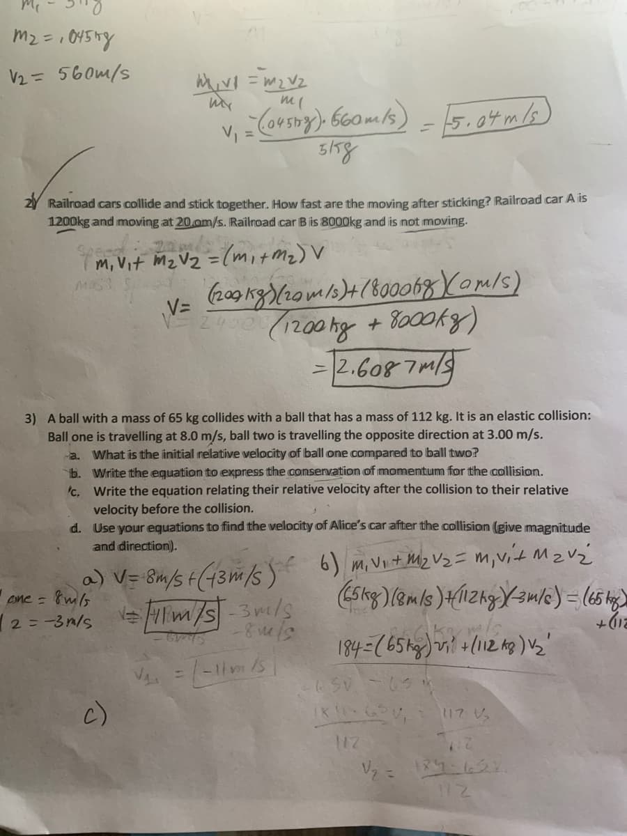 V2= 560m/s
V,
5.04m/s
3/58
2Y Railroad cars collide and stick together. How fast are the moving after sticking? Railroad car A is
1200kg and moving at 20.om/s. Railroad car Bis 8000kg and is not moving.
2
m, Vit Mz Vz =(mit mz) V
V=
= |2.608 7m/
3) A ball with a mass of 65 kg collides with a ball that has a mass of 112 kg. It is an elastic collision:
Ball one is travelling at 8.0 m/s, ball two is travelling the opposite direction at 3.00 m/s.
a. What is the initial relative velocity of ball one compared to ball two?
b. Write the equation to express the aomservation of imomentum ffor the collision.
Write the equation relating their relative velocity after the collision to their relative
velocity before the collision.
d. Use your equations to find the velocity of Alice's car after the collision (give magnitude
'c,
and direction).
6) m, VIt Miz Vz = m, vit MzVz
a) V= 8m/s F(43m/s )
one = &ms
12 = -3n/s
FTm/s-3m/s
c)
