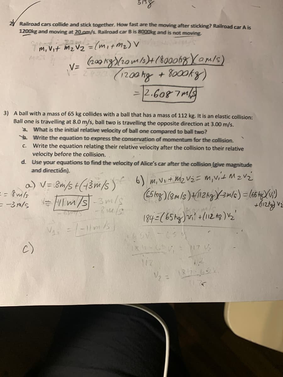 Railroad cars collide and stick together. How fast are the moving after sticking? Railroad car A is
1200kg and moving at 20.om/s. Railroad car B is 8000kg and is not moving.
m, Vit Mz Vz =(mitmz) V
%3D
(209 rg)(20m/2)4(800068 Yomls)
(1200kg + 8000kg)
= |2.6087m
V=
3) A ball with a mass of 65 kg collides with a ball that has a mass of 112 kg. It is an elastic collision:
Ball one is travelling at 8.0 m/s, ball two is travelling the opposite direction at 3.00 m/s.
What is the initial relative velocity of ball one compared to ball two?
Yo Write tihe equation to express the conservation of momentum for the collision.
Write the equation relating their relative velocity after the collision to their relative
velocity before the collision.
d. Use your equations to find the velocity of Alice's car after the collision (give magnitude
and directión).
C.
a) V= 8m/s t(43m/s) 6) m, Vo th Mz Vj = m,vit Mz Vz
= -3n/s
V2
c)
17 V
liz
