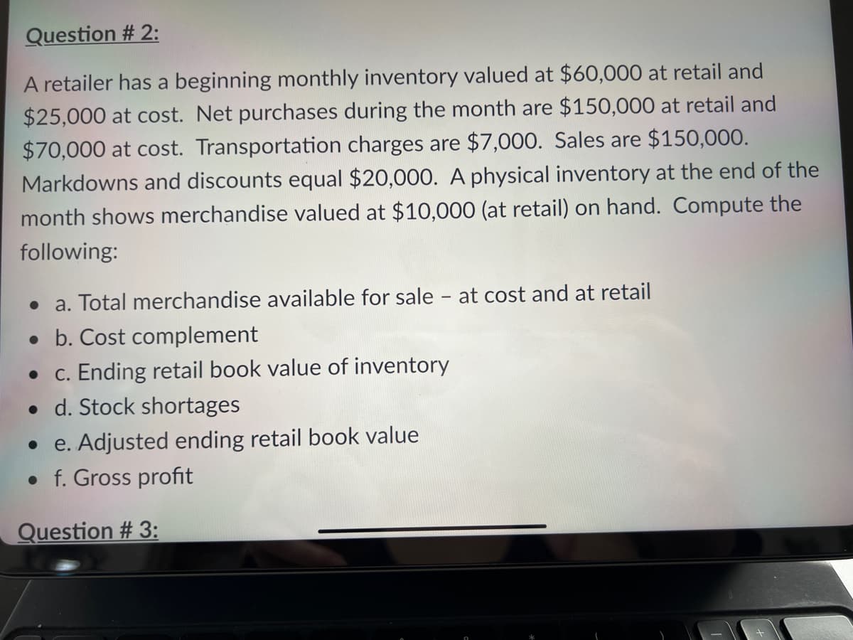 Question # 2:
A retailer has a beginning monthly inventory valued at $60,000 at retail and
$25,000 at cost. Net purchases during the month are $150,000 at retail and
$70,000 at cost. Transportation charges are $7,000. Sales are $150,000.
Markdowns and discounts equal $20,000. A physical inventory at the end of the
month shows merchandise valued at $10,000 (at retail) on hand. Compute the
following:
a. Total merchandise available for sale - at cost and at retail
• b. Cost complement
c. Ending retail book value of inventory
• d. Stock shortages
e. Adjusted ending retail book value
• f. Gross profit
Question # 3:
