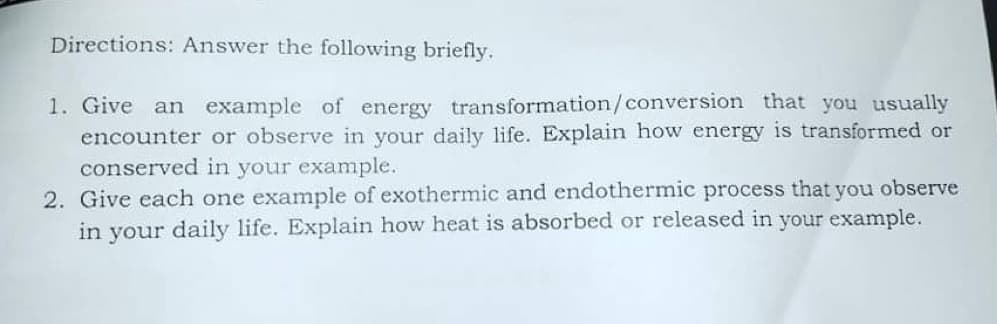 Directions: Answer the following briefly.
1. Give
an example of energy transformation/conversion that you usually
encounter or observe in your daily life. Explain how energy is transformed or
conserved in your example.
2. Give each one example of exothermic and endothermic process that you observe
in your daily life. Explain how heat is absorbed or released in your example.
